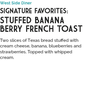West Side Diner
Signature Favorites:
STUFFED BANANA BERRY FRENCH TOAST
 Two slices of Texas bread stuffed with cream cheese, banana, blueberries and strawberries. Topped with whipped cream.