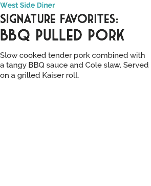 West Side Diner
Signature Favorites:
BBQ Pulled Pork
 Slow cooked tender pork combined with a tangy BBQ sauce and Cole slaw. Served on a grilled Kaiser roll.